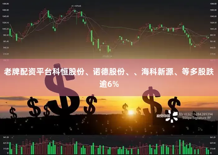 老牌配资平台科恒股份、诺德股份、、海科新源、等多股跌逾6%