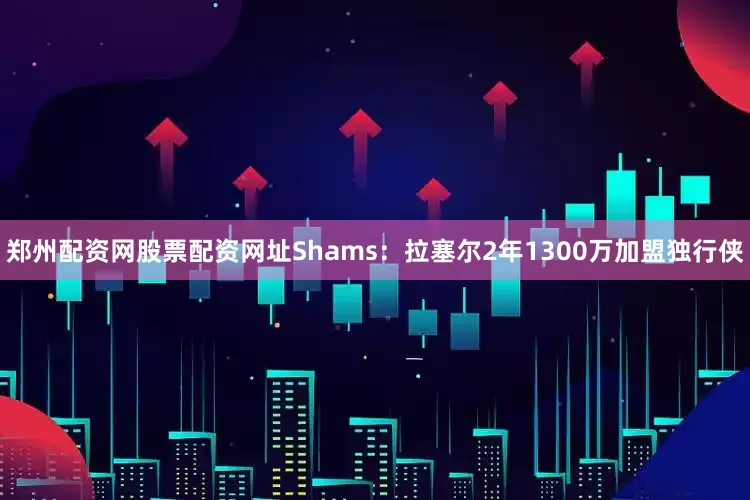 郑州配资网股票配资网址Shams：拉塞尔2年1300万加盟独行侠