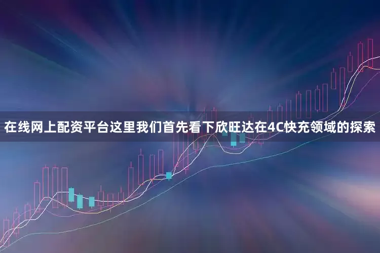 在线网上配资平台这里我们首先看下欣旺达在4C快充领域的探索